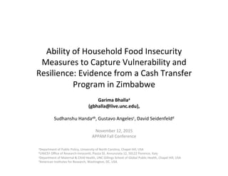 Ability	
  of	
  Household	
  Food	
  Insecurity	
  
Measures	
  to	
  Capture	
  Vulnerability	
  and	
  
Resilience:	
  Evidence	
  from	
  a	
  Cash	
  Transfer	
  
Program	
  in	
  Zimbabwe	
  
Garima	
  Bhallaa	
  
(gbhalla@live.unc.edu),	
  	
  
	
  
Sudhanshu	
  Handaab,	
  Gustavo	
  Angelesc,	
  David	
  Seidenfeldd	
  
	
  
	
  
November	
  12,	
  2015	
  
APPAM	
  Fall	
  Conference	
  
	
  
	
  
	
  
aDepartment	
  of	
  Public	
  Policy,	
  University	
  of	
  North	
  Carolina,	
  Chapel	
  Hill,	
  USA	
  
bUNICEF	
  Oﬃce	
  of	
  Research-­‐InnocenQ,	
  Piazza	
  SS.	
  Annunziata	
  12,	
  50122	
  Florence,	
  Italy	
  
cDepartment	
  of	
  Maternal	
  &	
  Child	
  Health,	
  UNC	
  Gillings	
  School	
  of	
  Global	
  Public	
  Health,	
  Chapel	
  Hill,	
  USA	
  
dAmerican	
  InsQtutes	
  for	
  Research,	
  Washington,	
  DC,	
  USA	
  
	
  
 