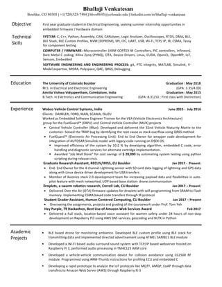 Bhallaji Venkatesan
Boulder, CO 80305 | +1(720)325-7484 | bhve0693@colorado.edu | linkedin.com/in/bhallaji-venkatesan
Objective										First	year	graduate	student	in	Electrical	Engineering,	seeking	summer	internship	opportunities	in	
																																						embedded	firmware	/	hardware	domain	
Technical				
Skills	
SYSTEM:	C,	C++,	Python,	Assembly,	CAN,	CANalyzer,	Logic	Analyzer,	Oscilloscopes,	RTOS,	DMA,	BLE,	
BLE	Stack,	BLE	Custom	Profiles,	NVM	(EEPROM),	SPI,	I2C,	UART,	USB,	Wi-Fi,	TCP/	IP,	IR,	CSMA,	Tessy	
for	component	testing	
COMPUTER	/	FIRMWARE:	Microcontroller	(ARM	CORTEX-M	Controllers,	PIC	controllers,	Infineon),	
Bare	Metal	C	coding,	Xilinx	Zynq	(PYNQ),	OTA,	Device	Drivers,	Linux,	CUDA,	OpenCL,	OpenMP,	IoT,	
Sensors,	Embedded	
SOFTWARE	 ENGINEERING	 AND	 ENGINEERING	 PROCESS:	 git,	 PTC	 Integrity,	 MATLAB,	 Simulink,	 V-
Model	expertise,	MISRA,	Polyspace,	QAC,	QR6S,	Debugging	
Education										The	University	of	Colorado	Boulder																																																																																						Graduation	:	May	2018	
																																							M.S.	in	Electrical	and	Electronic	Engineering	 	 	 								 																											(GPA:	3.35/4.00)					
		 	 							Amrita	Vishwa	Vidyapeetham,	Coimbatore,	India																																																													Graduation	:	May	2015	
																																							B.Tech.	in	Electronics	and	Communication	Engineering																			(GPA:	8.31/10	;	First	class	with	Distinction)	
Experience								Wabco	Vehicle	Control	Systems,	India												 																																																																	June	2015	-		July	2016	
																																							Clients:		DAIMLER,	FORD,	MAN,	SCANIA,	ISUZU	
																																							Worked	as	Embedded	Software	Engineer	Trainee	for	the	VEA	(Vehicle	Electronics	Architecture)	
																																	group	for	the	FuelGuard™	(EAPU)	and Central	Vehicle	Controller	(MUX)	projects 	
• Central	Vehicle	Controller	(Mux):	Developed	and	delivered	the	32nd	Vehicle	Maturity	Matrix	to	the	
customer.	Solved	the	TRAP	bug	by	identifying	the	root	cause	as	stack	overflow	using	QR6S	method	
• FuelGuard™	 (Electronic	 Air	 Processing	 Unit):	 End	 to	 End	 Owner	 for	 wrapper	 code	 development	 for	
integration	of	AUTOSAR	Simulink	model	with	legacy	code	running	on	OSEK	OS.	
§ Improved	 efficiency	 of	 the	 system	 by	 10.2	 %	 by	developing	 algorithm,	 embedded	 C	 code,	 error	
handling	and	diagnostic	services	for	alternate	cartridge	implementation.		
§ Awarded	“Job	Well	Done”	for	cost	savings	of	$	28,000	by	automating	system	testing	using	python	
scripting	during	release	crisis.	
																																						Graduate	Research	Assistant,	RECUV/IRISS,	CU	Boulder																																																			Jan	2017	-		Present								
• End-	End	Owner	for	the	4	channel	Lightning	sensor	with	SD	card	data	logging	of	lightning	and	GPS	data	
along	with	Linux	device	driver	development	for	USB	transfers	
• Member	of	Avionics	stack	2.0	development	team	for	increasing	payload	data	and	flexibilities	in	auto-
pilot	feature	with	mesh	networked,	UDP	based	base	station-	drone	communication	
																																										 								Droplets,	a	swarm	robotics	research,	Correll	Lab,	CU	Boulder																																									Jan	2017	–	Present	
• Delivered	Over	the	Air	(OTA)	firmware	updates	for	droplets	with	self-programming	from	SRAM	to	Flash	
memory.	Implementing	CSMA	based	code	transfers	through	IR	protocol	
																																							Student	Grader	Assistant,	Human-Centered	Computing,	CU	Boulder																											Jan	2017	–	Present	
• Overseeing	the	assignments,	projects	and	grading	of	the	coursework	under	Prof.	Tom	Yeh	
																																									Hey	Purple,	T9	Hackathon,	Best	Use	of	Amazon	Web	Services	Award		 	 																							Feb	2017			
• Delivered	a	Full	stack,	location-based	voice	assistant	for	women	safety	under	24	hours	of	non-stop	
development	on	Rapsberry	Pi3	using	AWS	SNS	services,	geocoding	and	NLTK	in	Python	
	
Academic	
Projects
— BLE	based	drone	for	monitoring	ambience.	Developed	BLE	custom	profile	using	BLE	stack	for	
transmitting	data	and	implemented	directed	advertisement	using	ATMEL	SAMB11	BLE	module		
— Developed	a	Wi-Fi	based	audio	surround	sound	system	with	TCP/IP	based	webserver	hosted	on	
Raspberry	Pi	3,	performed	audio	processing	in	TM4C123	ARM	core	
— Developed	 a	 vehicle-vehicle	 communication	 device	 for	 collision	 avoidance	 using	 CC2500	 RF	
module.	Programmed	using	ARM-Thumb	instructions	for	profiling	ECU	and	embedded	C	
— Developing	a	rapid	prototype	to	analyze	the	IoT	protocols	like	MQTT,	AMQP,	CoAP	through	data	
transfers	to	Amazon	Web	Server	(AWS)	through	Raspberry	Pi	3	
 