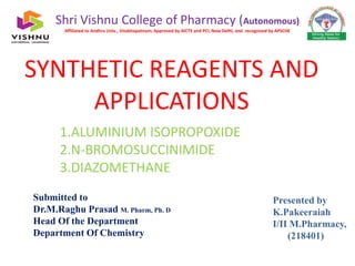 SYNTHETIC REAGENTS AND
APPLICATIONS
1.ALUMINIUM ISOPROPOXIDE
2.N-BROMOSUCCINIMIDE
3.DIAZOMETHANE
Presented by
K.Pakeeraiah
I/II M.Pharmacy,
(218401)
Submitted to
Dr.M.Raghu Prasad M. Pharm, Ph. D
Head Of the Department
Department Of Chemistry
Shri Vishnu College of Pharmacy (Autonomous)
Affiliated to Andhra Univ., Visakhapatnam; Approved by AICTE and PCI, New Delhi, and recognised by APSCHE
 