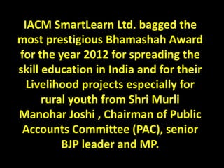 IACM SmartLearn Ltd. bagged the
most prestigious Bhamashah Award
for the year 2012 for spreading the
skill education in India and for their
  Livelihood projects especially for
      rural youth from Shri Murli
Manohar Joshi , Chairman of Public
 Accounts Committee (PAC), senior
          BJP leader and MP.
 