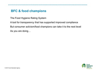 © 2015 Food Standards Agency
BFC & food champions
The Food Hygiene Rating System
A tool for transparency that has supported improved compliance
But consumer activism/food champions can take it to the next level
As you are doing…
 