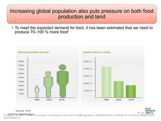 © 2015 Food Standards Agency 6
Increasing global population also puts pressure on both food
production and land
• To meet the expected demand for food, it has been estimated that we need to
produce 70–100 % more food1
[1] Pretty et al, 2010, ‘The top 100 questions of importance to the future of global agriculture’, INTERNATIONAL JOURNAL OF AGRICULTURAL
SUSTAINABILITY
 