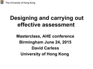 Designing and carrying out
effective assessment
Masterclass, AHE conference
Birmingham June 24, 2015
David Carless
University of Hong Kong
The University of Hong Kong
 