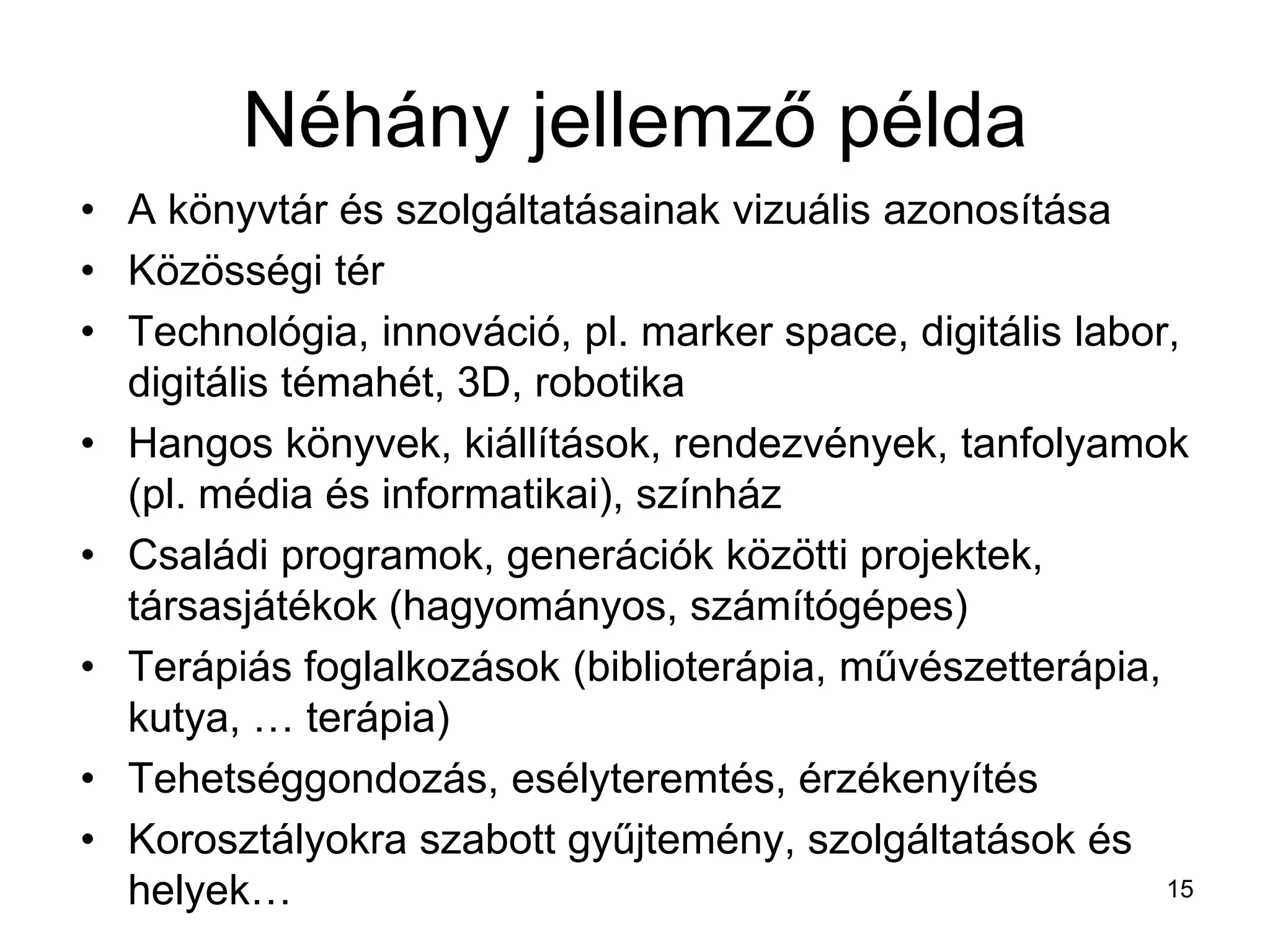 Néhány jellemző példa
• A könyvtár és szolgáltatásainak vizuális azonosítása
• Közösségi tér
• Technológia, innováció, pl. marker space, digitális labor,
digitális témahét, 3D, robotika
• Hangos könyvek, kiállítások, rendezvények, tanfolyamok
(pl. média és informatikai), színház
• Családi programok, generációk közötti projektek,
társasjátékok (hagyományos, számítógépes)
• Terápiás foglalkozások (biblioterápia, művészetterápia,
kutya, … terápia)
• Tehetséggondozás, esélyteremtés, érzékenyítés
• Korosztályokra szabott gyűjtemény, szolgáltatások és
helyek… 15
 
