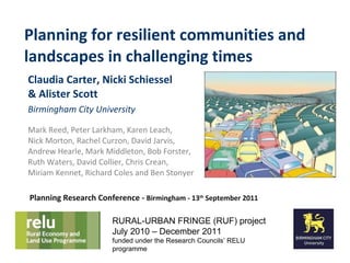 Planning for resilient communities and landscapes in challenging times Claudia Carter, Nicki Schiessel  & Alister Scott Birmingham City University Mark Reed, Peter Larkham, Karen Leach,  Nick Morton, Rachel Curzon, David Jarvis, Andrew Hearle, Mark Middleton, Bob Forster, Ruth Waters, David Collier, Chris Crean, Miriam Kennet, Richard Coles and Ben Stonyer RURAL-URBAN FRINGE (RUF) project July 2010 – December 2011 funded under the Research Councils’ RELU programme Planning Research Conference -  Birmingham - 13 th  September 2011 