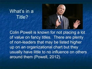 What’s in a
Title?
Colin Powell is known for not placing a lot
of value on fancy titles. There are plenty
of non-leaders that may be listed higher
up on an organizational chart but they
usually have little to no influence on others
around them (Powell, 2012).

 