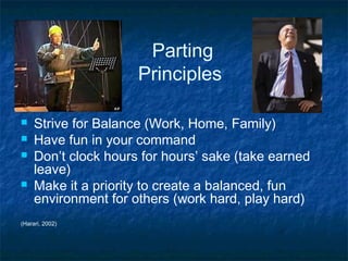 Parting
Principles





Strive for Balance (Work, Home, Family)
Have fun in your command
Don’t clock hours for hours’ sake (take earned
leave)
Make it a priority to create a balanced, fun
environment for others (work hard, play hard)

(Harari, 2002)

 