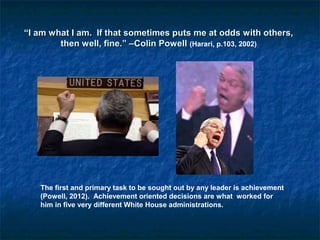 “I am what I am. If that sometimes puts me at odds with others,
then well, fine.” –Colin Powell (Harari, p.103, 2002)

The first and primary task to be sought out by any leader is achievement
(Powell, 2012). Achievement oriented decisions are what worked for
him in five very different White House administrations.

 