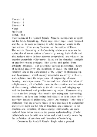 Bhandari 1
Bhandari 1
Bhandari 3
Name
Professor
ENGL-1302
Date Comment by Randall Unruh: Need to incorporate or spell
out for MLA formatting. Make sure cover page is not required
and that all is done according to what instructor wants in the
instructions of the essay.Creation and Invention of Ideas
The article, Educating with Creativity elaborates more on the
sociocultural construction of creativity among individuals and
also reflects more on how persons comprehend and educate the
creative potentials (Glaveanu). Based on the historical analysis
of creative related concepts, like talents and genius from
antiquity onwards, I can determine various prototypical means
of defining creativity and invention of ideas. The first and
foremost one is the expounding of the legacy on Romanticism
and Renaissance, which mainly associates creativity with arts
and explains more the importance of originality, diverse
thinking, and expressions. The second is all about the ideas of
enlightenment, all of which connects the creation and invention
of ideas among individuals to the discovery and bringing up
both its functional and problem-solving aspect. Postmodernity
is also another concept that entails new metaphors concerning
metaphors, an idea that invites individuals to think about their
everyday dynamics (Glăveanu, 2018). An example is the case of
craftsmen who are always ready to mix and match to experiment
and reflect more on the role of tradition and character in the
creation and invention of ideas among individuals. As such,
each of these ideas requires the proper understanding of what
individuals can do with new ideas and what it really means by
the definition of creation and invention of something.
Comment by Randall Unruh: Begin with a general
 