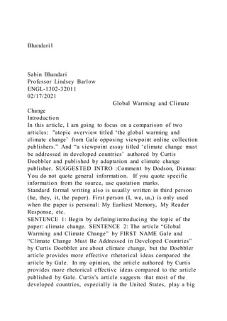 Bhandari1
Sabin Bhandari
Professor Lindsey Barlow
ENGL-1302-32011
02/17/2021
Global Warming and Climate
Change
Introduction
In this article, I am going to focus on a comparison of two
articles: "atopic overview titled ‘the global warming and
climate change’ from Gale opposing viewpoint online collection
publishers.” And “a viewpoint essay titled ‘climate change must
be addressed in developed countries’ authored by Curtis
Doebbler and published by adaptation and climate change
publisher. SUGGESTED INTRO :Comment by Dodson, Dianna:
You do not quote general information. If you quote specific
information from the source, use quotation marks.
Standard formal writing also is usually written in third person
(he, they, it, the paper). First person (I, we, us,) is only used
when the paper is personal: My Earliest Memory, My Reader
Response, etc.
SENTENCE 1: Begin by defining/introducing the topic of the
paper: climate change. SENTENCE 2: The article “Global
Warming and Climate Change” by FIRST NAME Gale and
“Climate Change Must Be Addressed in Developed Countries”
by Curtis Doebbler are about climate change, but the Doebbler
article provides more effective rthetorical ideas compared the
article by Gale. In my opinion, the article authored by Curtis
provides more rhetorical effective ideas compared to the article
published by Gale. Curtis's article suggests that most of the
developed countries, especially in the United States, play a big
 