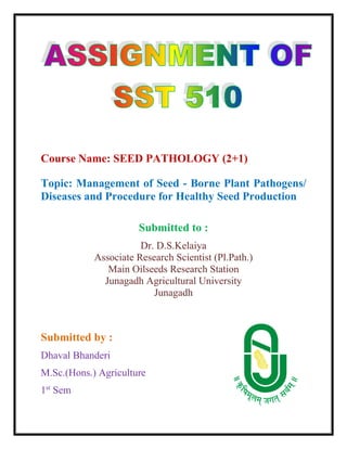 Course Name: SEED PATHOLOGY (2+1)
Topic: Management of Seed - Borne Plant Pathogens/
Diseases and Procedure for Healthy Seed Production
Submitted to :
Dr. D.S.Kelaiya
Associate Research Scientist (Pl.Path.)
Main Oilseeds Research Station
Junagadh Agricultural University
Junagadh
Submitted by :
Dhaval Bhanderi
M.Sc.(Hons.) Agriculture
1st
Sem
 