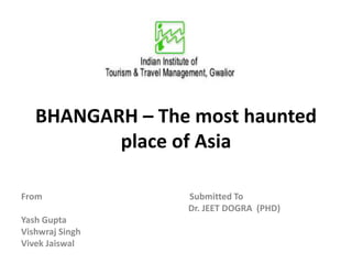 BHANGARH – The most haunted
place of Asia
From Submitted To
Dr. JEET DOGRA (PHD)
Yash Gupta
Vishwraj Singh
Vivek Jaiswal
 