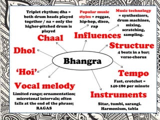 v Chaal  Triplet rhythm; dha = both drum heads played together / na = only the higher-pitched drum is played Dhol Vocal melody Limited range; ornamentation; microtonal intervals; often falls at the end of the phrase; RAGAS Instruments Sitar, tumbi, sarangi. Harmonium, tabla Tempo Fast, crotchet = 140-180 per minute Influences Popular music styles  = reggae, hip-hop, disco, rap Music technology  = synthesizers, drum machines, mixing, scratching, sampling. ‘ Hoi’ Structure 4 beats in a bar; verse-chorus 