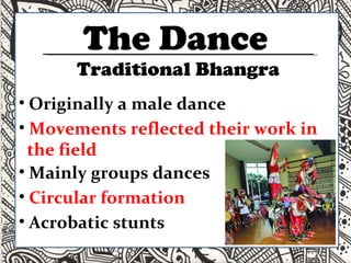 The Dance Originally a male dance Movements reflected their work in  the field Mainly groups dances Circular formation Acrobatic stunts Traditional Bhangra 