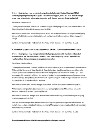 Ertinya : Barang siapa yang bersembahyang di masjidku ( masjid Nabawi ) dengan 40 kali 
sembahyang dengan tidak putus - putus satu sembahyangpun , maka dia akan dicatat sebagai 
orang yang selamat dari api neraka , lepas dari azab siksaan serta bersih daripada nifak 
Penjelasan : Hadis ini Daif 
Diriwayatkan oleh Imam Ahmad dan Thabrani dengan sanad yang Daif dari jalan Abdir Rahman bin 
Abdir Rijaal dari Nabiith bin Amar dari Anas bin Malik 
Muhammad Nashruddin Albani mengatakan : Hadis ini Daif kerana dalam sanadnya ada rawi yang 
bernama Nabiith bin ' Amar, dia tidak dikenali oleh para ahli hadis melainkan dalam riwayat ini 
sahaja. 
Sumber: Himpunan Hadis-Hadis Lemah dan Palsu - Imam Bukhari - Syk Nurulhas - m.s. 70 
7. MEMBACA QUL HUALLAH HUAHAD SEBANYAK 100 KALI SESUDAH SEMBAHYANG SUBUH 
Ertinya : Barang siapa yang mengerjakan sembahyang subuh sesudah itu dia membaca Qul 
Huallahu Ahad 100 kali sebelum dia berkata - kata , maka tiap - tiap kali dia membaca Qul 
Huallahu Ahad diampuni segala dosanya selama setahun 
Penjelasan : Hadis ini Palsu 
Diriwayatkan oleh Imam Thabrani , Hakkim dan Ibnu Asakir dari jalan Muhammad bin Abdir Rahman 
Al-Qusairi dari Asma binti Waa-illah bin Al-Asqa dia berkata : Apabila ayahku mengerjakan solat 
subuh, apabila dia telah selesai dia duduk duduk menghadap kiblat dan tidak berkata apa - apa 
sehingga terbit matahari , sehingga aku terpaksa berkata kepadanya akan sesuatu keperluan yang 
dikehendakinya . Tetapi beliau tidak menjawab sepatah kata pun . Setelah segalanya selesai barulah 
dia menjelaskan kepadaku isi hadis tersebut. 
Muhammad Nashruddin Albaniy mengatakan : Imam haakim telah mendiamkan riwayat ini . 
Al-Haitsaamy mengatakan : Dalam sanadnya ada rawi yang bernama : Muhammad bin Abdir 
Rahman , dia adalah seorang rawi yang Matruk . 
Muhammad Nashrudin mengatakan : Rawi tersebut adalah seorang pendusta sebagaimana yang 
telah dikatakan oleh Al-Azdi 
Ibnu Abi Haatim mengatakan : Aku telah bertanya kepada ayahku tentang riwayat hidup rawi ini , 
maka beliau berkata , dia adalah seorang rawi yang Matruk dan riwayatnya tidak boleh di pakai dan 
adalah seorang pendusta 
Sumber: Himpunan Hadis-Hadis Lemah dan Palsu - Imam Bukhari - Syk Nurulhas - m.s. 87 
8 Anggota akan khusyuk bila hati orang yang bersembahyang khusyuk 
 