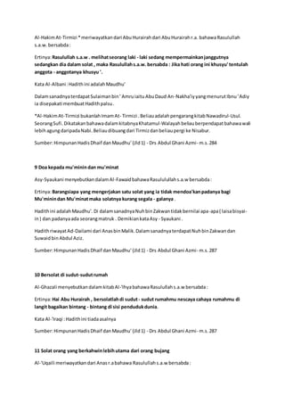 Al-Hakim At-Tirmizi * meriwayatkan dari Abu Hurairah dari Abu Hurairah r.a. bahawa Rasulullah 
s.a.w. bersabda : 
Ertinya: Rasulullah s.a.w . melihat seorang laki - laki sedang mempermainkan janggutnya 
sedangkan dia dalam solat , maka Rasulullah s.a.w. bersabda : Jika hati orang ini khusyu' tentulah 
anggota - anggotanya khusyu '. 
Kata Al-Albani : Hadith ini adalah Maudhu' 
Dalam sanadnya terdapat Sulaiman bin ' Amru iaitu Abu Daud An-Nakha'iy yang menurut Ibnu ' Adiy 
ia disepakati membuat Hadith palsu . 
*Al-Hakim At-Tirmizi bukanlah Imam At- Tirmizi . Beliau adalah pengarang kitab Nawadirul-Usul. 
Seorang Sufi. Dikatakan bahawa dalam kitabnya Khatamul-Walayah beliau berpendapat bahawa wali 
lebih agung daripada Nabi. Beliau dibuang dari Tirmiz dan beliau pergi ke Nisabur. 
Sumber: Himpunan Hadis Dhaif dan Maudhu' (Jld 1) - Drs Abdul Ghani Azmi- m.s. 284 
9 Doa kepada mu'minin dan mu'minat 
Asy-Syaukani menyebutkan dalam Al-Fawaid bahawa Rasululullah s.a.w bersabda : 
Ertinya: Barangsiapa yang mengerjakan satu solat yang ia tidak mendoa'kan padanya bagi 
Mu'minin dan Mu'minat maka solatnya kurang segala - galanya . 
Hadith ini adalah Maudhu'. Di dalam sanadnya Nuh bin Zakwan tidak bernilai apa-apa ( laisa bisyai-in 
) dan padanya ada seorang matruk . Demikian kata Asy - Syaukani . 
Hadith riwayat Ad-Dailami dari Anas bin Malik. Dalam sanadnya terdapat Nuh bin Zakwan dan 
Suwaid bin Abdul Aziz. 
Sumber: Himpunan Hadis Dhaif dan Maudhu' (Jld 1) - Drs Abdul Ghani Azmi- m.s. 287 
10 Bersolat di sudut-sudut rumah 
Al-Ghazali menyebutkan dalam kitab Al-'Ihya bahawa Rasulullah s.a.w bersabda : 
Ertinya: Hai Abu Hurairah , bersolatlah di sudut - sudut rumahmu nescaya cahaya rumahmu di 
langit bagaikan bintang - bintang di sisi penduduk dunia. 
Kata Al-'Iraqi : Hadith ini tiada asalnya 
Sumber: Himpunan Hadis Dhaif dan Maudhu' (Jld 1) - Drs Abdul Ghani Azmi- m.s. 287 
11 Solat orang yang berkahwin lebih utama dari orang bujang 
Al-'Uqaili meriwayatkan dari Anas r.a bahawa Rasulullah s.a.w bersabda : 
 