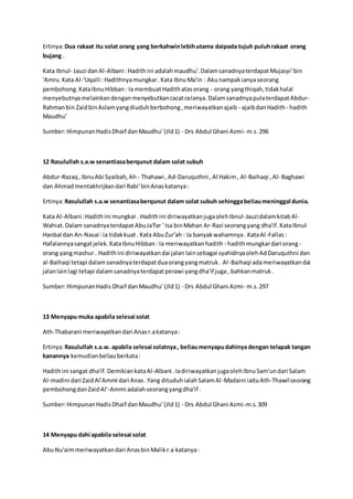 Ertinya: Dua rakaat itu solat orang yang berkahwin lebih utama daipada tujuh puluh rakaat orang 
bujang . 
Kata Ibnul- Jauzi dan Al-Albani : Hadith ini adalah maudhu'. Dalam sanadnya terdapat Mujasyi' bin 
'Amru. Kata Al-'Uqaili : Hadithnya mungkar . Kata Ibnu Ma'in : Aku nampak ianya seorang 
pembohong. Kata Ibnu Hibban : Ia membuat Hadith atas orang - orang yang thiqah, tidak halal 
menyebutnya melainkan dengan menyebutkan cacat celanya. Dalam sanadnya pula terdapat Abdur- 
Rahman bin Zaid bin Aslam yang diuduh berbohong , meriwayatkan ajaib - ajaib dan Hadith - hadith 
Maudhu' 
Sumber: Himpunan Hadis Dhaif dan Maudhu' (Jld 1) - Drs Abdul Ghani Azmi- m.s. 296 
12 Rasulullah s.a.w senantiasa berqunut dalam solat subuh 
Abdur-Razaq , Ibnu Abi Syaibah, Ah - Thahawi , Ad-Daruquthni , Al Hakim , Al-Baihaqi , Al- Baghawi 
dan Ahmad mentakhrijkan dari Rabi' bin Anas katanya : 
Ertinya: Rasulullah s.a.w senantiasa berqunut dalam solat subuh sehingga beliau meninggal dunia. 
Kata Al-Albani : Hadith ini mungkar . Hadith ini diriwayatkan juga oleh Ibnul-Jauzi dalam kitab Al- 
Wahiat. Dalam sanadnya terdapat Abu Ja'far ' Isa bin Mahan Ar-Razi seorang yang dha'if. Kata Ibnul 
Hanbal dan An-Nasai : ia tidak kuat . Kata Abu Zur'ah : Ia banyak wahamnya . Kata Al -Fallas : 
Hafalannya sangat jelek. Kata Ibnu Hibban : Ia meriwayatkan hadith - hadith mungkar dari orang - 
orang yang mashur . Hadith ini diriwayatkan dai jalan lain sebagai syahidnya oleh Ad Daruquthni dan 
al-Baihaqi tetapi dalam sanadnya terdapat dua orang yang matruk . Al -Baihaqi ada meriwayatkan dai 
jalan lain lagi tetapi dalam sanadnya terdapat perawi yang dha'if juga , bahkan matruk . 
Sumber: Himpunan Hadis Dhaif dan Maudhu' (Jld 1) - Drs Abdul Ghani Azmi- m.s. 297 
13 Menyapu muka apabila selesai solat 
Ath-Thabarani meriwayatkan dari Anas r.a katanya : 
Ertinya: Rasulullah s.a.w. apabila selesai solatnya , beliau menyapu dahinya dengan telapak tangan 
kanannya kemudian beliau berkata : 
Hadith ini sangat dha'if. Demikian kata Al-Albani . Ia diriwayatkan juga oleh Ibnu Sam'un dari Salam 
Al-madini dari Zaid Al'Ammi dari Anas . Yang dituduh ialah Salam Al -Madaini iaitu Ath-Thawil seorang 
pembohong dan Zaid Al'-Ammi adalah seorang yang dha'if . 
Sumber: Himpunan Hadis Dhaif dan Maudhu' (Jld 1) - Drs Abdul Ghani Azmi-m.s. 309 
14 Menyapu dahi apabila selesai solat 
Abu Nu'aim meriwayatkan dari Anas bin Malik r.a katanya : 
 