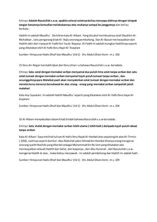 Ertinya: Adalah Rasulullah s.a.w. apabila selesai solatnya beliau menyapu dahinya dengan telapak 
tangan kanannya kemudian melakukannya atas mukanya sampai ke janggutnya dan beliau 
berkata : 
Hadith ini adalah Maudhu' . Demikian kata Al-Albani : Yang dituduh membuatnya ialah Daud bin Al- 
Muhabbar , iaitu pengarang kitab Al-'Aqlu seorang pembohong . Dan Al-Bazzar meriwayatkan dari 
Hadith Jabir dari riwayat Al-Fadhl bin 'Isa Ar-Raqasyi. Al-Fadhl ini adalah mungkar Hadithnya seperti 
yang dikatakan oleh Al-hafiz Ibnu Hajar Al-'Asqalani 
Sumber: Himpunan Hadis Dhaif dan Maudhu' (Jld 1) - Drs Abdul Ghani Azmi- m.s. 310 
15 Ibnu An-Najjar mentakhrijkan dari Ibnu Umar r.a bahawa Rasulullah s.a.w. bersabda : 
Ertinya: Satu solat dengan memakai serban menyamai dua puluh lima solat tanpa serban dan satu 
solat Jumaat dengan memakai serban menyamai tujuh puluh Jumaat tanpa serban , dan 
sesungguhnya para Malaikat pasti akan menyaksikan solat Jumaat dengan memakai serban dan 
mereka terus menerus bersalawat ke atas orang - orang yang memakai serban sampailah jatuh 
matahari 
Kata Asy-Syaukani : Ini adalah Hadith Maudhu' seperti yang dikatakan oleh Al -Hafiz Ibnu Hajar Al- 
Asqalani 
Sumber: Himpunan Hadis Dhaif dan Maudhu' (Jld 1) - Drs Abdul Ghani Azmi- m.s. 324 
16 Al-Albani menyebutkan dalam kitab Silsilah bahawa Rasulullah s.a.w bersabda : 
Ertinya: Satu shalat dengan memakai serban lebih utama ( lebih baik ) daripada tujuh puluh rakaat 
tanpa serban 
Kata Al-Albani : Saya melihat tulisan Al-Hafiz Ibnu Rajab Al-Hanbali atas sepotong ke atas At-Tirmizi 
( 2/83), nashnya seperti berikut : Abu Abdullah yakni Ahmad bin Hambal ditanya orang mengenai 
seorang syaikh Nashibi yang dikenali sebagai Muhammad bin Nu'aim yang dikatakan ada 
meriwayatkan sebuah Hadith dari Sahal , dari bapanya , dari Abu Hurairah , dari Rasulullah s.a.w. 
mengenai Hadith di atas , maka beliau menjawab : Ini adalah pembohong dan Hadith ini adalah batil . 
Sumber: Himpunan Hadis Dhaif dan Maudhu' (Jld 1) - Drs Abdul Ghani Azmi- m.s. 329 

