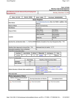 Asset Register                                                                                                                   Page 1 of 1



                                                                                                                      Govt. of India
                                                                                                    Ministry of Rural Development
                                                                                                 Department of Rural Development
The Mahatma Gandhi National Rural Employment
                                                                                                               Monday, December 10, 2012
Guarantee Act


          State : म य     दे श      District : REWA                  Block : JAWA               Panchayat : BHANIGANWA

                                                          Asset          Register 

    Work Name
                                                                     (1713001062/RC/03)  ेवल रोड िनमाण लगुिनहन टोला
                                                                     भिनगवां  
    Nature of Work                                                   Rural Connectivity
    WorkStatus                                                       Completed

                                                                         Start Status                      End Status
    Scope of Work
                                                                         Earthern road                     Sand Moram

                                                                         Start Location                    End Location
                                                                                                           BHANIGAWAN
    Location
                                                                         Khata No.                         Plot No.
                                                                         /                                 /

    Sanction No. and Sanction Date    : 3 , 02/01/2008               Whether Included in Five Year Perspective Plan             : Yes

                                                                      
    Whether Work Approved in Annual Plan          : Yes              Estimated Cost (In Lakhs)     : 4.71
    Estimated Completion Time (in Months)                            3 
    Expenditure Incurred (in Rs.)

                     Unskilled     Semi-Skilled           Skilled            Material      Contingency              Total

                     143706             0                   0                 224460             0                368166     
    Employment Generated

                                            Pesrondays                        Total No. of Persons Given Work

                 Unskilled                       2050                                      380
                 Semi-Skilled                     0                                         0
                                                  0                                         0

                                                                     57376(6750),57377(12120),57379(9840),107590
                                                                     (13650),107591(13650),
    Distinct Number of Muster Rolls used(Amount)                     108485(5250),108486(13650),108487(13650),108895
                                                                     (13650),108896(13650),
                                                                     108897(13650),108898(14196),       
    Work start date                                                  15/01/2008 
    Photo Uploaded of Work
      Before Start of Work(Work
                                                   During Execution of Works                           Completed Work
                 Site)
          Photo Not Available                           Photo Not Available                        Photo Not Available




http://164.100.112.66/netnrega/writereaddata/citizen_out/WA_1713001_1713001062_R...                                              12/10/2012
 