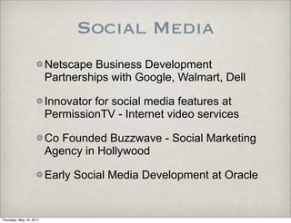 Social Media
                         Netscape Business Development
                         Partnerships with Google, Walmart, Dell

                         Innovator for social media features at
                         PermissionTV - Internet video services

                         Co Founded Buzzwave - Social Marketing
                         Agency in Hollywood

                         Early Social Media Development at Oracle


Thursday, May 19, 2011
 