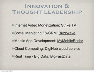 Innovation &
                    Thought leadership
                         Internet Video Monetization: Strike.TV

                         Social Marketing / S-CRM: Buzzwave

                         Mobile App Development: MyMobileRadar

                         Cloud Computing: DigiHub cloud service

                         Real Time - Big Data: BigFastData


Thursday, May 19, 2011
 