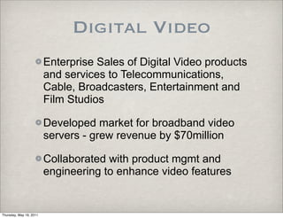 Digital Video
                         Enterprise Sales of Digital Video products
                         and services to Telecommunications,
                         Cable, Broadcasters, Entertainment and
                         Film Studios

                         Developed market for broadband video
                         servers - grew revenue by $70million

                         Collaborated with product mgmt and
                         engineering to enhance video features


Thursday, May 19, 2011
 