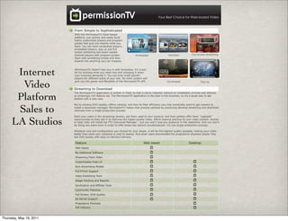 Your Best Choice for Web-based Video



                         From Simple to Sophisticated
                         With the PermissionTV Flash-based
                         platform, you quickly and easily build
                         highly customized players and program
                         guides that give you exactly what you
                         want. You can have syndicated players,
                         embedded players, pop up and full
                         screen streaming and down-loaded
                         channel players with program guides.                Embedded                    Dowload             Full-screen streaming
                         Start with something simple and then
                         expand into anything you can imagine.




      Internet           PermissionTV doesn’t box you in with templates; it’s a tool
                         kit for building what you need now and changing it when
                         your business demands it. You can even build specific
                         players for different parts of your site. No other system will


       Video             give you the power and flexibility of the PermissionTV API.


                         Streaming to Download
                                                                                                        Syndicated                  Pop-up




      Platform
                         The PermissionTV application is written in Flash so that it starts instantly without an installation process and delivers
                         an amazingly rich feature set. The PermissionTV application is the best in the business, so it’s a great way to get
                         started with a new user.




      Sales to
                         But to achieve DVD-quality, offline viewing, and Peer-to-Peer efficiency you may eventually want to get viewers to
                         install a download manager. PermissionTV makes that process painless by producing identical streaming and download
                         channels from a single production process.

                         Start your users in the streaming version, get them used to your product, and then politely offer them “upgrade”


     LA Studios          opportunities so they opt-in to features like higher quality video, offline viewing and buy-to-own video content. Sooner
                         or later, they will install the PTV Download Manager – but you won’t lose any audience in the meantime. And you won’t
                         be doing any extra work in order to offer these two options simultaneously- it’s one single production process.

                         Whatever size and configuration you choose for your player, it will be the highest quality possible, making your video
                         better than what your audience is used to seeing. And when users downloaded the progressive playback player, they
                         see DVD quality with easy on-demand delivery.

                         Feature                                                    Web based                             Desktop
                         Web-based
                         No Additional Software
                         Streaming Flash Video
                         Customizable Flash UI
                         Rich Advertising Models
                         Full PTVml Support
                         Video Publishing Tools
                         Usage Tracking and Reports
                         Syndication and Affiliate Tools
                         Community Features
                         Full Screen, DVD Quality
                         Ad Server Support
                         Progressive Playback
                         P2P Delivery



Thursday, May 19, 2011
 