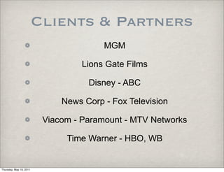 Clients & Partners
                                        MGM

                                   Lions Gate Films

                                    Disney - ABC

                              News Corp - Fox Television

                          Viacom - Paramount - MTV Networks

                               Time Warner - HBO, WB


Thursday, May 19, 2011
 
