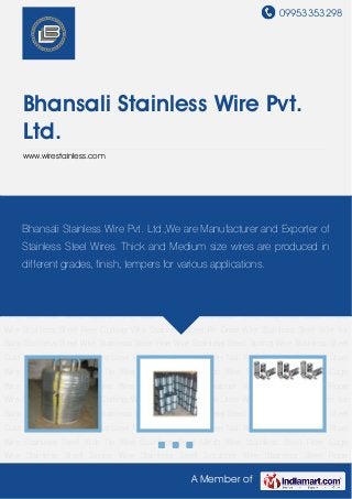 09953353298
A Member of
Bhansali Stainless Wire Pvt.
Ltd.
www.wirestainless.com
Stainless Steel Wire Stainless Steel Fine Wire Stainless Steel Spring Wire Stainless Steel Cold
Heading Wire Stainless Steel EPQ Wire Stainless Steel Nail Wire Welding Stainless Steel
Wire Stainless Steel Wall Tie Wire Stainless Steel Mesh Wire Stainless Steel Filter Cage
Wire Stainless Steel Spoke Wire Stainless Steel Scrubber Wire Stainless Steel Rope
Wire Stainless Steel Free Cutting Wire Stainless Steel Re Draw Wire Stainless Steel Wire for
Balls Stainless Steel Wire Stainless Steel Fine Wire Stainless Steel Spring Wire Stainless Steel
Cold Heading Wire Stainless Steel EPQ Wire Stainless Steel Nail Wire Welding Stainless Steel
Wire Stainless Steel Wall Tie Wire Stainless Steel Mesh Wire Stainless Steel Filter Cage
Wire Stainless Steel Spoke Wire Stainless Steel Scrubber Wire Stainless Steel Rope
Wire Stainless Steel Free Cutting Wire Stainless Steel Re Draw Wire Stainless Steel Wire for
Balls Stainless Steel Wire Stainless Steel Fine Wire Stainless Steel Spring Wire Stainless Steel
Cold Heading Wire Stainless Steel EPQ Wire Stainless Steel Nail Wire Welding Stainless Steel
Wire Stainless Steel Wall Tie Wire Stainless Steel Mesh Wire Stainless Steel Filter Cage
Wire Stainless Steel Spoke Wire Stainless Steel Scrubber Wire Stainless Steel Rope
Wire Stainless Steel Free Cutting Wire Stainless Steel Re Draw Wire Stainless Steel Wire for
Balls Stainless Steel Wire Stainless Steel Fine Wire Stainless Steel Spring Wire Stainless Steel
Cold Heading Wire Stainless Steel EPQ Wire Stainless Steel Nail Wire Welding Stainless Steel
Wire Stainless Steel Wall Tie Wire Stainless Steel Mesh Wire Stainless Steel Filter Cage
Wire Stainless Steel Spoke Wire Stainless Steel Scrubber Wire Stainless Steel Rope
Bhansali Stainless Wire Pvt. Ltd.,We are Manufacturer and Exporter of
Stainless Steel Wires. Thick and Medium size wires are produced in
different grades, finish, tempers for various applications.
 