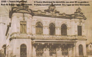1930 – Teatro Municipal. Rua da Bahia com Goitacazes. O Teatro Municipal foi demolido nos anos 40 na gestão o Prefeito Juscelino Kubitchek. Deu lugar ao Cine Metrópole. 
