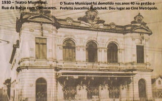 1930 – Teatro Municipal.     O Teatro Municipal foi demolido nos anos 40 na gestão o
Rua da Bahia com Goitacazes. Prefeito Juscelino Kubitchek. Deu lugar ao Cine Metrópole.
 