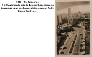 1947 – Av. Amazonas.
O trilho do bonde saía da Tupinambás e virava na
Amazonas rumo aos bairros distantes como Carlos
               Prates, Prado, etc.
 