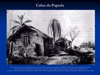 Cafua da Papuda




    Neste casebre morava uma velha papuda (observe na foto), tida como feiticeira, onde hoje está o Palácio da Liberdade. Sendo desapropriado o terreno,
           a senhora recusou-se a abandoná-lo, só saindo sob a ameaça dos soldados. Mas ela rogou uma praga: "Quando isto for sede do Governo,
de quatro em quatro anos há de morrer um Governador". Como morreram alguns presidentes logo após a inauguração da capital, a lenda tomou ares de verdade.
 
