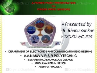 A POWER POINT PRESENTATION 
On 
FINGER PRINT SENSORS 
Presented by 
B .Bhanu sankar 
12030-EC-214 
• DEPARTMENT OF ELECTRONICS AND COMMUNICATION ENGINEERING 
• A.A.N.M&V.V.R.S.R POLYTECHNIC 
• SESHADRIRAO KNOWLEDGE VILLAGE 
• GUDLAVALLERU - 521356 
• ANDHRA PRADESH. 
 