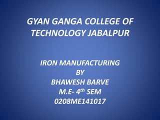 GYAN GANGA COLLEGE OF
TECHNOLOGY JABALPUR
IRON MANUFACTURING
BY
BHAWESH BARVE
M.E- 4th SEM
0208ME141017
 