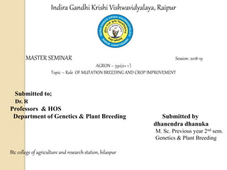 Indira Gandhi Krishi Vishwavidyalaya, Raipur
MASTER SEMINAR Session: 2018-19
AGRON – 591(0+ 1 )
Topic – Role OF MUTATION BREEDING AND CROP IMPROVEMENT
Submitted to;
Dr. R
Professors & HOS
Department of Genetics & Plant Breeding Submitted by
dhanendra dhanuka
M. Sc. Previous year 2nd sem.
Genetics & Plant Breeding
Btc college of agriculture and research station, bilaspur
 