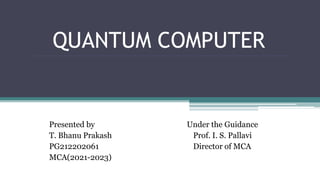 QUANTUM COMPUTER
Presented by Under the Guidance
T. Bhanu Prakash Prof. I. S. Pallavi
PG212202061 Director of MCA
MCA(2021-2023)
 