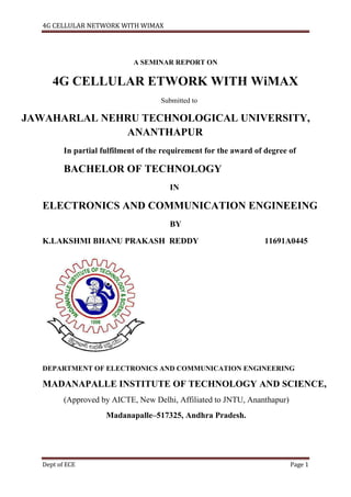 4G CELLULAR NETWORK WITH WIMAX
Dept of ECE Page 1
A SEMINAR REPORT ON
4G CELLULAR ETWORK WITH WiMAX
Submitted to
JAWAHARLAL NEHRU TECHNOLOGICAL UNIVERSITY,
ANANTHAPUR
In partial fulfilment of the requirement for the award of degree of
BACHELOR OF TECHNOLOGY
IN
ELECTRONICS AND COMMUNICATION ENGINEEING
BY
K.LAKSHMI BHANU PRAKASH REDDY 11691A0445
DEPARTMENT OF ELECTRONICS AND COMMUNICATION ENGINEERING
MADANAPALLE INSTITUTE OF TECHNOLOGY AND SCIENCE,
(Approved by AICTE, New Delhi, Affiliated to JNTU, Ananthapur)
Madanapalle–517325, Andhra Pradesh.
 