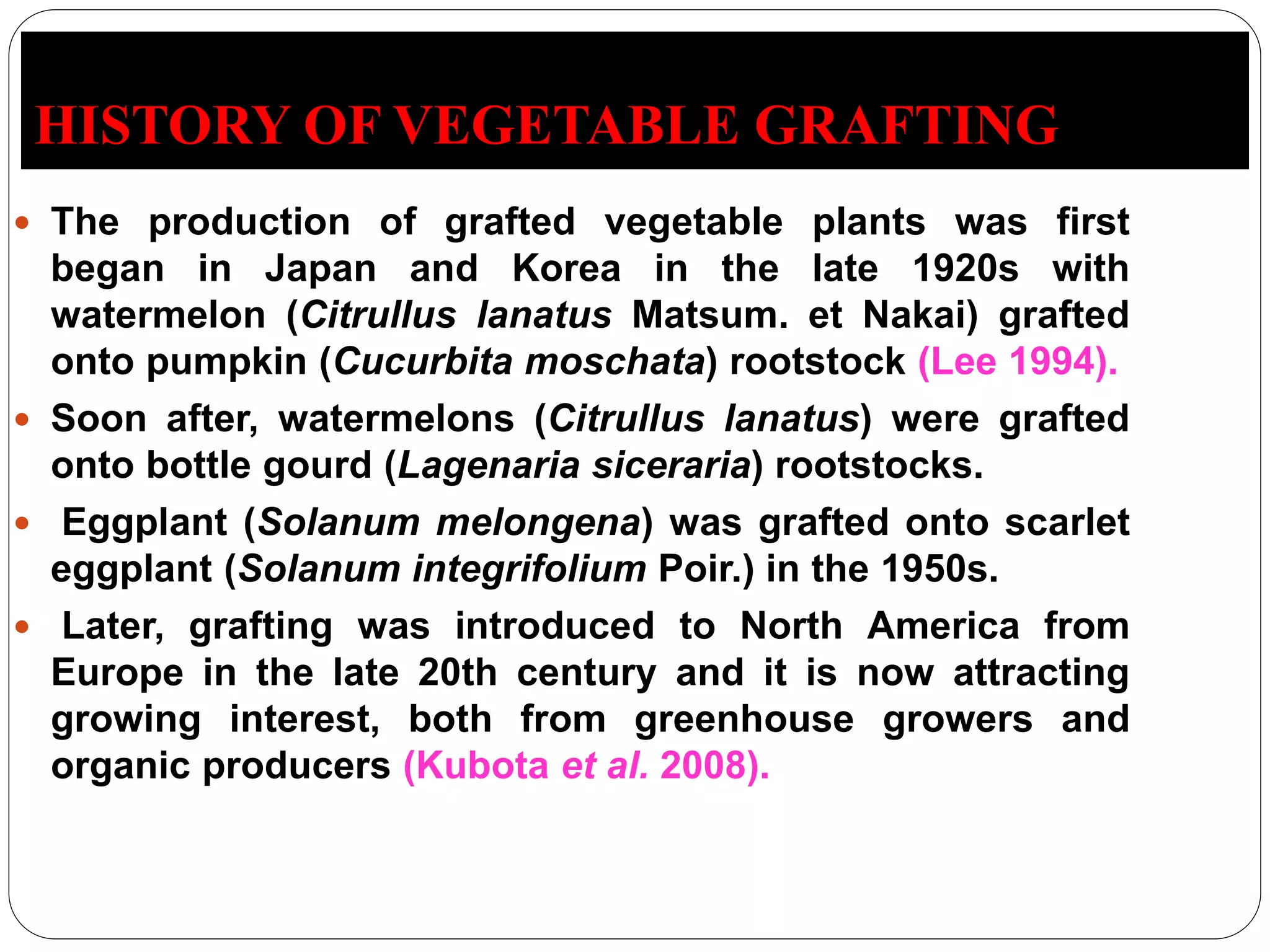 HISTORY OF VEGETABLE GRAFTING
 The production of grafted vegetable plants was first
began in Japan and Korea in the late 1920s with
watermelon (Citrullus lanatus Matsum. et Nakai) grafted
onto pumpkin (Cucurbita moschata) rootstock (Lee 1994).
 Soon after, watermelons (Citrullus lanatus) were grafted
onto bottle gourd (Lagenaria siceraria) rootstocks.
 Eggplant (Solanum melongena) was grafted onto scarlet
eggplant (Solanum integrifolium Poir.) in the 1950s.
 Later, grafting was introduced to North America from
Europe in the late 20th century and it is now attracting
growing interest, both from greenhouse growers and
organic producers (Kubota et al. 2008).
 