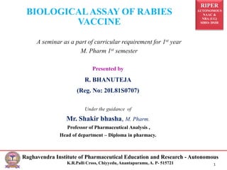 RIPER
AUTONOMOUS
NAAC &
NBA (UG)
SIRO- DSIR
Raghavendra Institute of Pharmaceutical Education and Research - Autonomous
K.R.Palli Cross, Chiyyedu, Anantapuramu, A. P- 515721 1
Presented by
R. BHANUTEJA
(Reg. No: 20L81S0707)
Under the guidance of
Mr. Shakir bhasha, M. Pharm.
Professor of Pharmaceutical Analysis ,
Head of department – Diploma in pharmacy.
BIOLOGICALASSAY OF RABIES
VACCINE
A seminar as a part of curricular requirement for 1st year
M. Pharm 1st semester
 