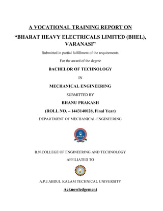 A VOCATIONAL TRAINING REPORT ON
“BHARAT HEAVY ELECTRICALS LIMITED (BHEL),
VARANASI”
Submitted in partial fulfillment of the requirements
For the award of the degree
BACHELOR OF TECHNOLOGY
IN
MECHANICAL ENGINEERING
SUBMITTED BY
BHANU PRAKASH
(ROLL NO. – 1443140028, Final Year)
DEPARTMENT OF MECHANICAL ENGINEERING
B.N.COLLEGE OF ENGINEERING AND TECHNOLOGY
AFFILIATED TO
A.P.J.ABDUL KALAM TECHNICAL UNIVERSITY
Acknowledgement
 