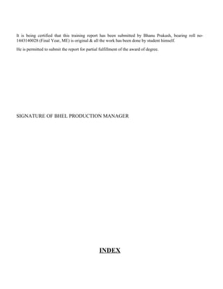 It is being certified that this training report has been submitted by Bhanu Prakash, bearing roll no-
1443140028 (Final Year, ME) is original & all the work has been done by student himself.
He is permitted to submit the report for partial fulfillment of the award of degree.
SIGNATURE OF BHEL PRODUCTION MANAGER
INDEX
 