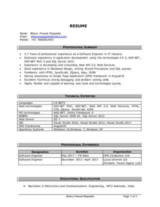 Bhanu Prasad Muppalla Page 1 of 3
RESUME
Name: Bhanu Prasad Muppalla
Email: bhanumuppalla@gmail.com
Mobile: +91 9966663493
PROFESSIONAL SUMMARY
 5.7 Years of professional experience as a Software Engineer in IT industry
 Extensive experience in application development using the technologies C# 5, ASP.NET,
ASP.NET MVC 5 and SQL Server 2012
 Experience in developing and consuming Web API 2.0, Web Services
 Good experience in Database Design, writing Stored Procedures and SQL queries
 Familiarity with HTML, JavaScript, JQuery, Ajax, JSON
 Having awareness on Single Page Application (SPA) framework in AngularJS
 Excellent Technical, strong debugging and problem solving skills
 Highly flexible and capable of learning new tools and technologies quickly
TECHNICAL EXPERTISE
Languages C#.NET5
Web technologies ASP.NET MVC, ASP.NET, Web API 2.0, Web Services, HTML,
CSS, jQuery, JavaScript, AJAX
MS technologies ADO.NET, Entity Framework 6
RDBMS SQL Server 2008 R2, SQL Server 2012
Web Server IIS 7
IDE Visual Studio 2010, Visual Studio 2012, Visual Studio 2017
SPA Frameworks AngularJS
Operating Systems Windows 10,Windows 7, Windows XP
PROFESSIONAL EXPERIENCE
Designation Duration Organization
Software Engineer May 2017 – Till Date CMS Computers Ltd
Software Engineer December 2013 –April 2017 Lycos Internet Ltd
(formerly Ybrant Digital Ltd)
EDUCATIONAL QUALIFICATION
 Bachelors in Electronics and Communications Engineering, JNTU Kakinada, India
 