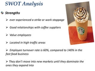 SWOT Analysis
Strengths
 ever experienced a strike or work stoppage
 Good relationships with coffee suppliers
 Value employees
 Located in high traffic areas
 Employee turnover rate is 60%, compared to 140% in the
fast food business
 They don’t move into new markets until they dominate the
ones they expand into

 