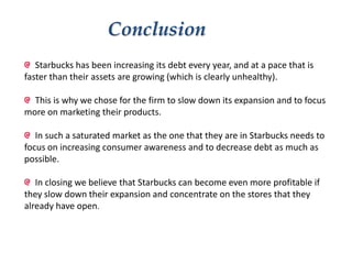 Conclusion
Starbucks has been increasing its debt every year, and at a pace that is
faster than their assets are growing (which is clearly unhealthy).
This is why we chose for the firm to slow down its expansion and to focus
more on marketing their products.
In such a saturated market as the one that they are in Starbucks needs to
focus on increasing consumer awareness and to decrease debt as much as
possible.
In closing we believe that Starbucks can become even more profitable if
they slow down their expansion and concentrate on the stores that they
already have open.

 