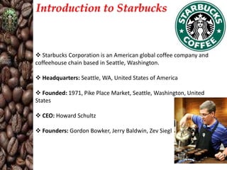 Introduction to Starbucks

 Starbucks Corporation is an American global coffee company and
coffeehouse chain based in Seattle, Washington.
 Headquarters: Seattle, WA, United States of America
 Founded: 1971, Pike Place Market, Seattle, Washington, United
States
 CEO: Howard Schultz
 Founders: Gordon Bowker, Jerry Baldwin, Zev Siegl

 