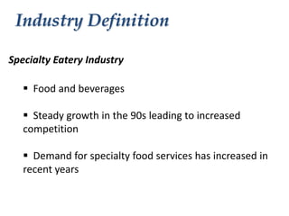 Industry Definition
Specialty Eatery Industry
 Food and beverages
 Steady growth in the 90s leading to increased
competition
 Demand for specialty food services has increased in
recent years

 