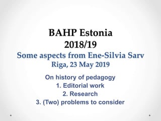BAHP Estonia
2018/19
Some aspects from Ene-Silvia Sarv
Riga, 23 May 2019
On history of pedagogy
1. Editorial work
2. Research
3. (Two) problems to consider
 