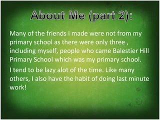Many of the friends I made were not from my primary school as there were only three , including myself, people who came Balestier Hill Primary School which was my primary school. I tend to be lazy alot of the time. Like many others, I also have the habit of doing last minute work! 