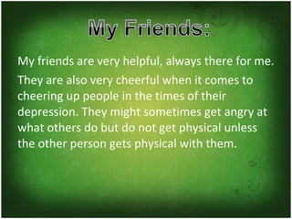 My friends are very helpful, always there for me. They are also very cheerful when it comes to cheering up people in the times of their depression. They might sometimes get angry at what others do but do not get physical unless the other person gets physical with them. 